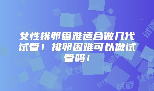 女性排卵困难适合做几代试管！排卵困难可以做试管吗！
