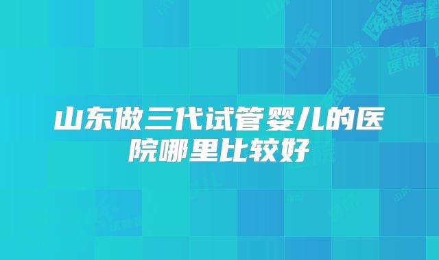 山东做三代试管婴儿的医院哪里比较好