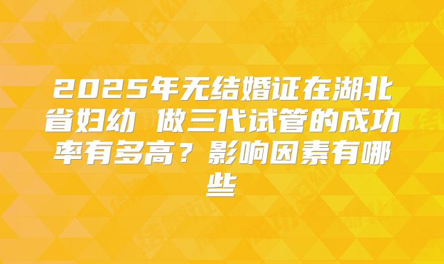 2025年无结婚证在湖北省妇幼 做三代试管的成功率有多高？影响因素有哪些
