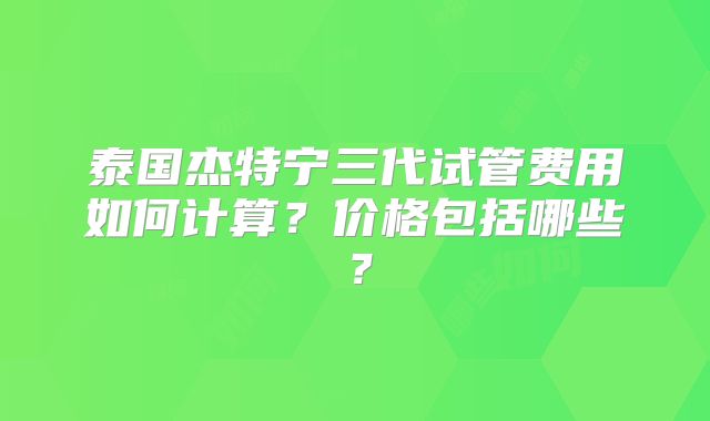 泰国杰特宁三代试管费用如何计算？价格包括哪些？