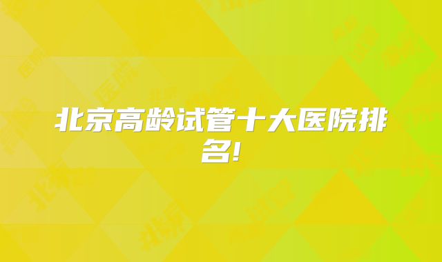 北京高龄试管十大医院排名!