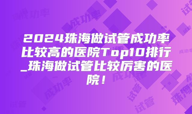2024珠海做试管成功率比较高的医院Top10排行_珠海做试管比较厉害的医院！