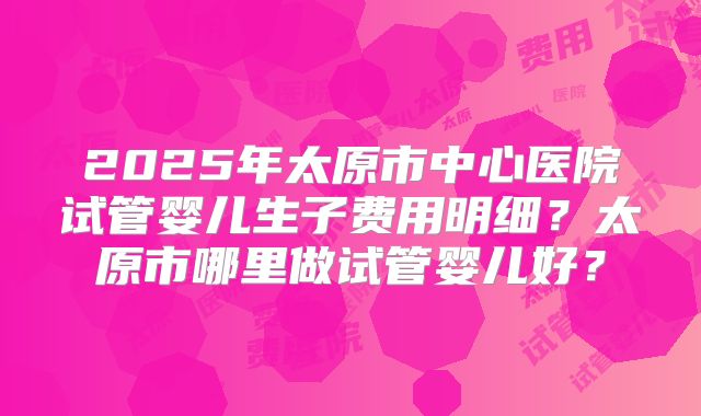 2025年太原市中心医院试管婴儿生子费用明细？太原市哪里做试管婴儿好？