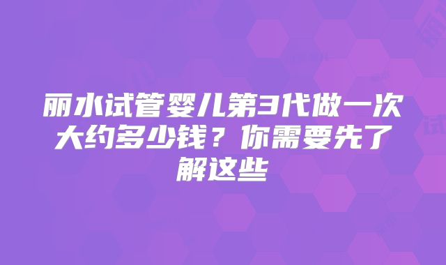 丽水试管婴儿第3代做一次大约多少钱？你需要先了解这些