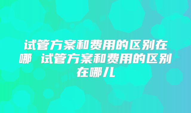 试管方案和费用的区别在哪 试管方案和费用的区别在哪儿