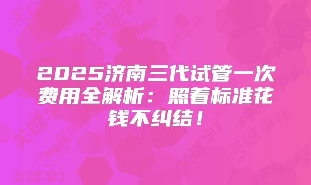 2025济南三代试管一次费用全解析:照着标准花钱不纠结!