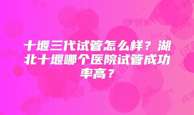 十堰三代试管怎么样？湖北十堰哪个医院试管成功率高？