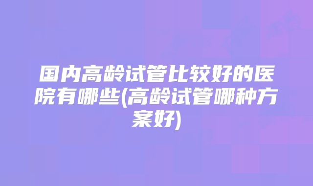 国内高龄试管比较好的医院有哪些(高龄试管哪种方案好)