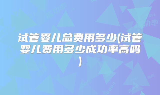 试管婴儿总费用多少(试管婴儿费用多少成功率高吗)