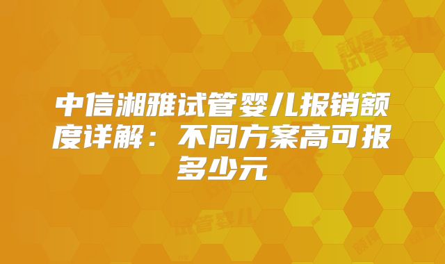 中信湘雅试管婴儿报销额度详解：不同方案高可报多少元