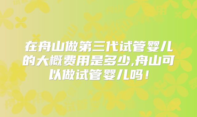 在舟山做第三代试管婴儿的大概费用是多少,舟山可以做试管婴儿吗！