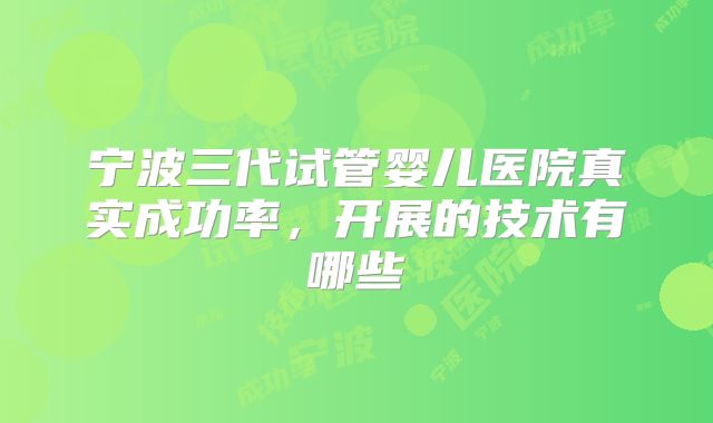 宁波三代试管婴儿医院真实成功率，开展的技术有哪些
