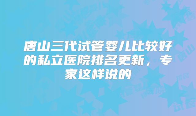 唐山三代试管婴儿比较好的私立医院排名更新，专家这样说的