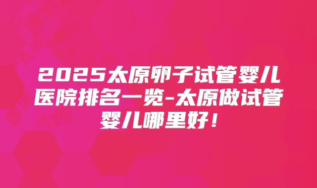 2025太原卵子试管婴儿医院排名一览-太原做试管婴儿哪里好!