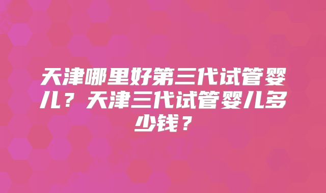 天津哪里好第三代试管婴儿？天津三代试管婴儿多少钱？