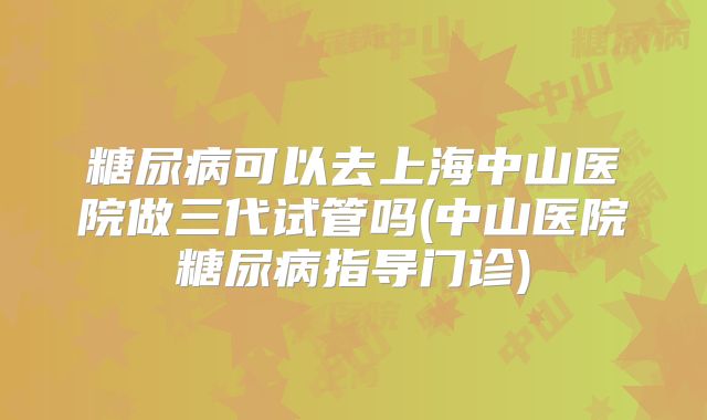 糖尿病可以去上海中山医院做三代试管吗(中山医院糖尿病指导门诊)