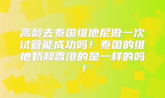 高龄去泰国维他尼做一次试管能成功吗！泰国的维他奶和香港的是一样的吗！