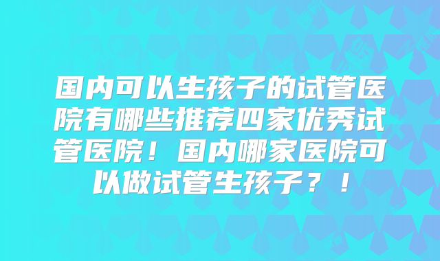国内可以生孩子的试管医院有哪些推荐四家优秀试管医院!国内哪家医院可以做试管生孩子?!
