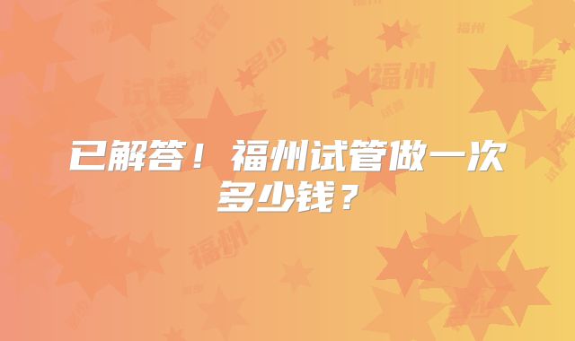 已解答！福州试管做一次多少钱？