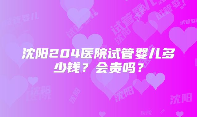 沈阳204医院试管婴儿多少钱?会贵吗?