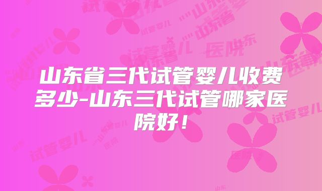 山东省三代试管婴儿收费多少-山东三代试管哪家医院好！
