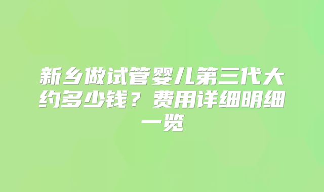 新乡做试管婴儿第三代大约多少钱?费用详细明细一览