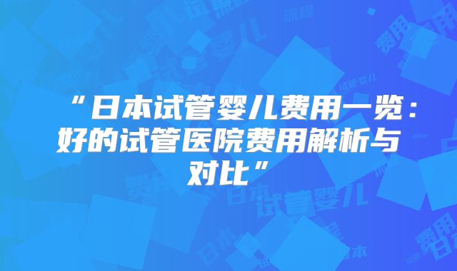 “日本试管婴儿费用一览：好的试管医院费用解析与对比”