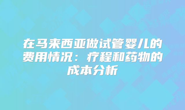 在马来西亚做试管婴儿的费用情况:疗程和药物的成本分析