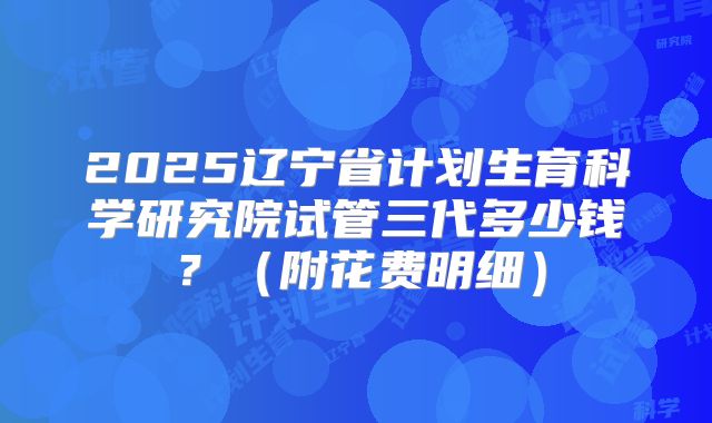 2025辽宁省计划生育科学研究院试管三代多少钱？（附花费明细）