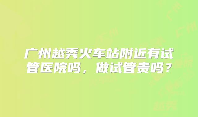 广州越秀火车站附近有试管医院吗,做试管贵吗?