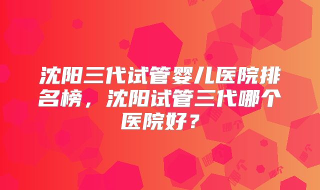 沈阳三代试管婴儿医院排名榜,沈阳试管三代哪个医院好?