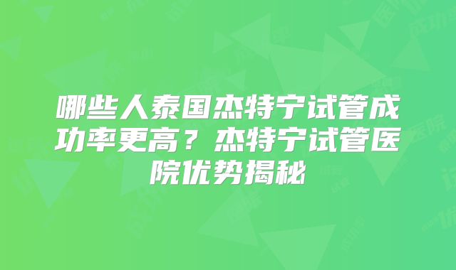 哪些人泰国杰特宁试管成功率更高?杰特宁试管医院优势揭秘