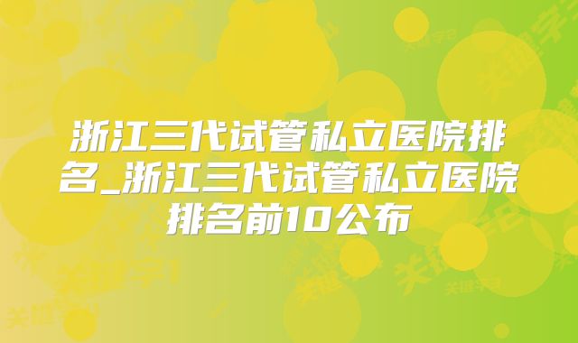 浙江三代试管私立医院排名_浙江三代试管私立医院排名前10公布