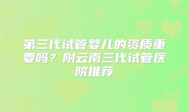 第三代试管婴儿的资质重要吗?附云南三代试管医院推荐