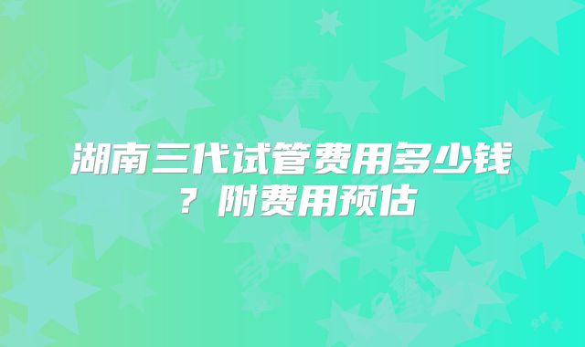 湖南三代试管费用多少钱？附费用预估
