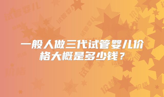 一般人做三代试管婴儿价格大概是多少钱?