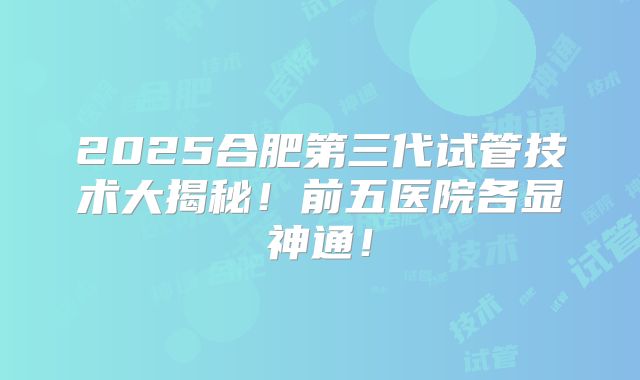 2025合肥第三代试管技术大揭秘！前五医院各显神通！