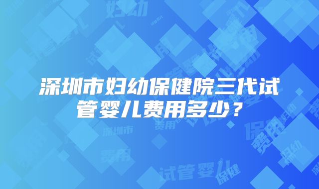 深圳市妇幼保健院三代试管婴儿费用多少?