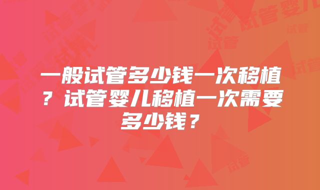 一般试管多少钱一次移植？试管婴儿移植一次需要多少钱？