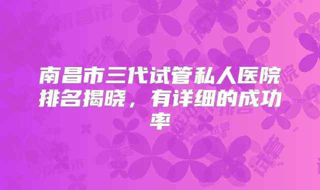 南昌市三代试管私人医院排名揭晓,有详细的成功率