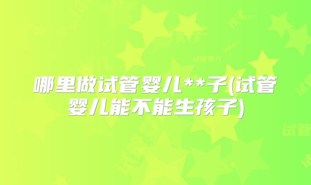 哪里做试管婴儿**子(试管婴儿能不能生孩子)