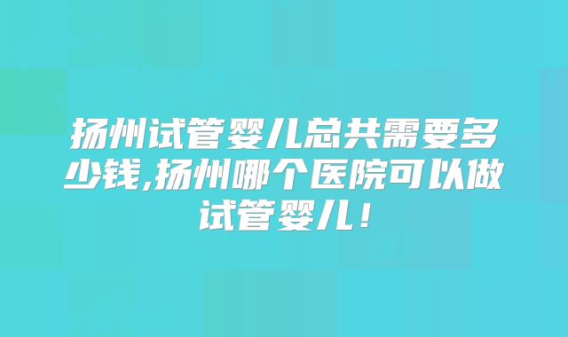 扬州试管婴儿总共需要多少钱,扬州哪个医院可以做试管婴儿！