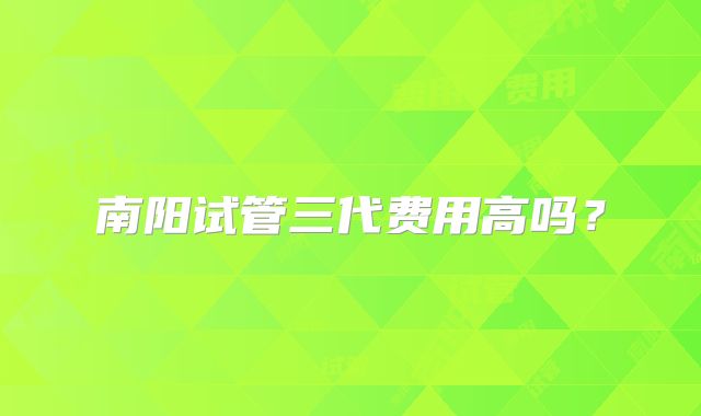 南阳试管三代费用高吗?