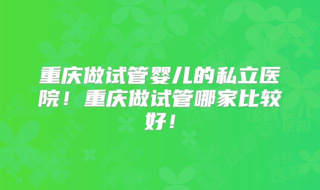 重庆做试管婴儿的私立医院！重庆做试管哪家比较好！