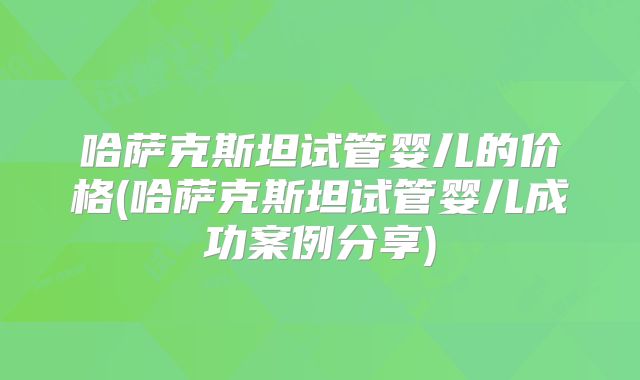 哈萨克斯坦试管婴儿的价格(哈萨克斯坦试管婴儿成功案例分享)