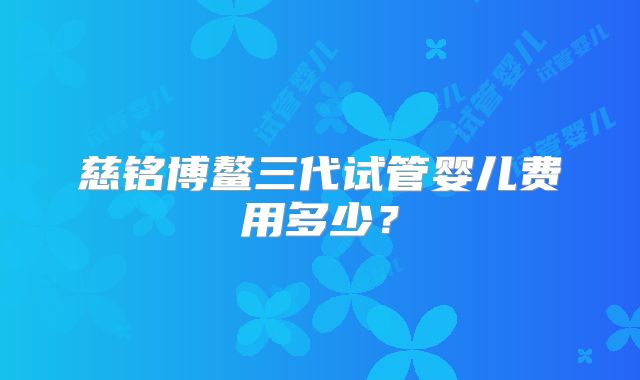 慈铭博鳌三代试管婴儿费用多少？