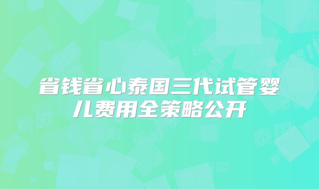 省钱省心泰国三代试管婴儿费用全策略公开