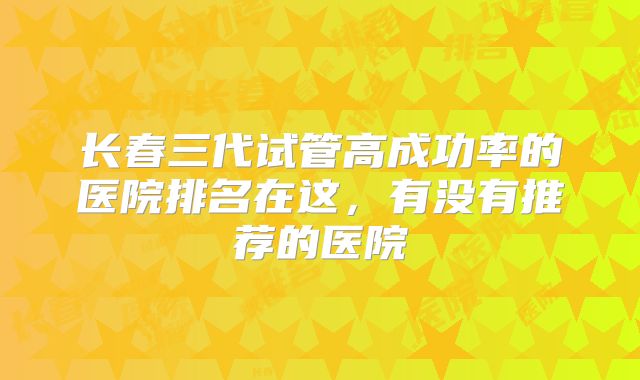 长春三代试管高成功率的医院排名在这,有没有推荐的医院