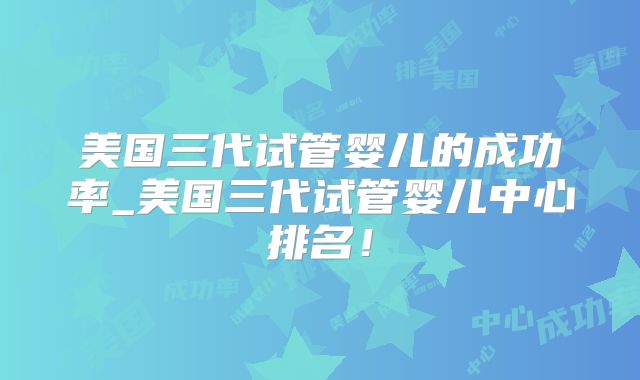 美国三代试管婴儿的成功率_美国三代试管婴儿中心排名!