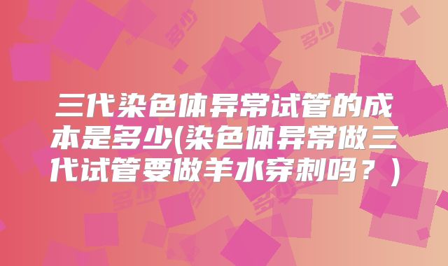 三代染色体异常试管的成本是多少(染色体异常做三代试管要做羊水穿刺吗？)